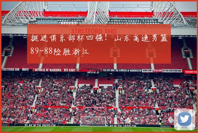 挺进俱乐部杯四强！山东高速男篮89-88险胜浙江