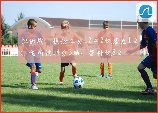 拉锯战！快船三分12中2仅落后1分：伦纳德14分3助，替补仅8分